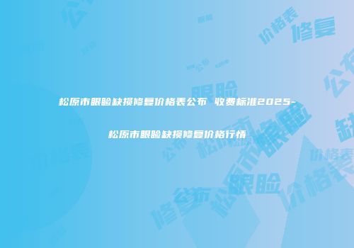 松原市眼睑缺损修复价格表公布 收费标准2025-松原市眼睑缺损修复价格行情