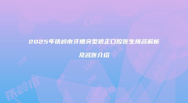 2025年铁岭市牙槽突型矫正口腔医生排名解析及名医介绍
