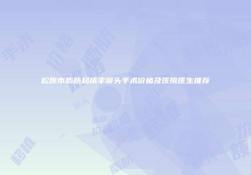 松原市脂肪移植丰额头手术价格及医院医生推荐
