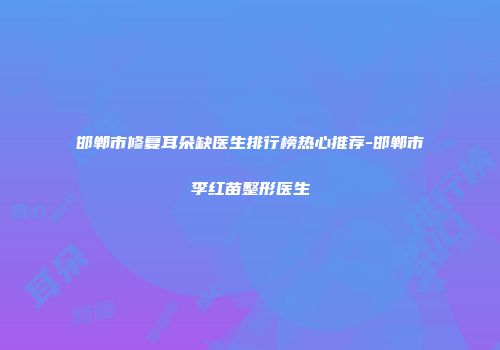 邯郸市修复耳朵缺医生排行榜热心推荐-邯郸市李红苗整形医生