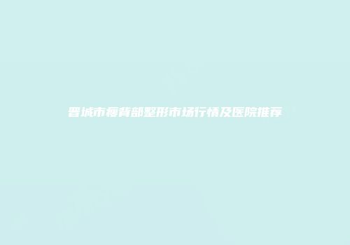 晋城市瘦背部整形市场行情及医院推荐