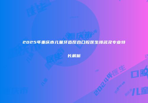 2025年重庆市儿童牙齿反合口腔医生排名及专业特长解析