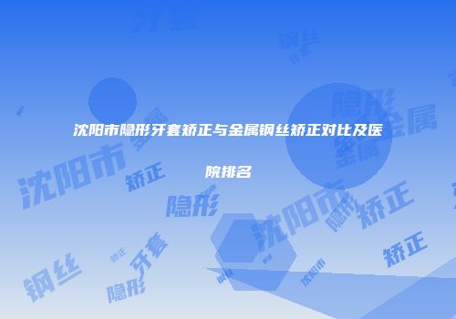 沈阳市隐形牙套矫正与金属钢丝矫正对比及医院排名