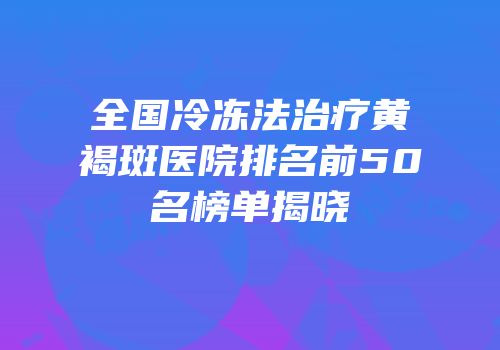 全国冷冻法治疗黄褐斑医院排名前50名榜单揭晓