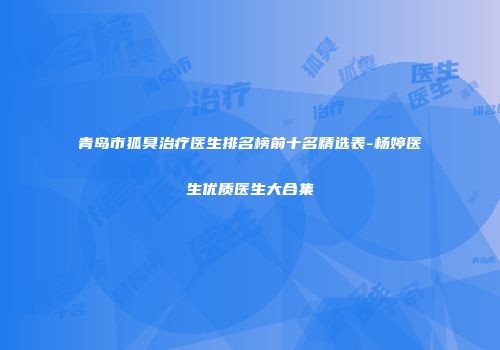 青岛市狐臭治疗医生排名榜前十名精选表-杨婷医生优质医生大合集
