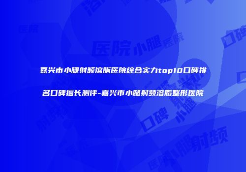 嘉兴市小腿射频溶脂医院综合实力top10口碑排名口碑擅长测评-嘉兴市小腿射频溶脂整形医院