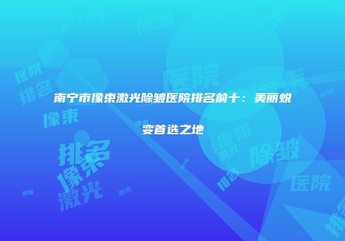 南宁市像束激光除皱医院排名前十：美丽蜕变首选之地