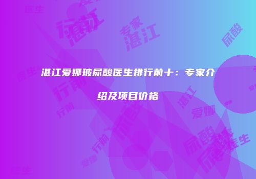 湛江爱娜玻尿酸医生排行前十：专家介绍及项目价格