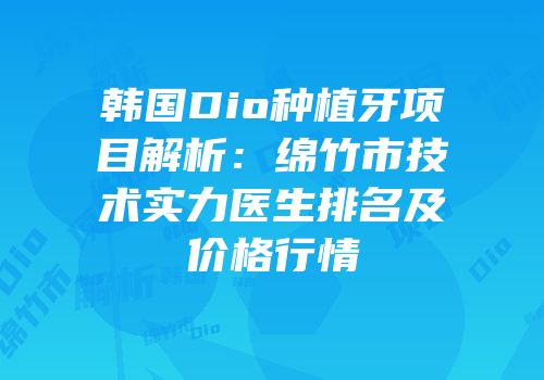 韩国Dio种植牙项目解析：绵竹市技术实力医生排名及价格行情