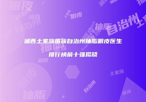 湘西土家族苗族自治州抽脂眼皮医生排行榜前十强揭晓