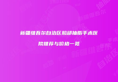 新疆维吾尔自治区脸部抽脂手术医院推荐与价格一览