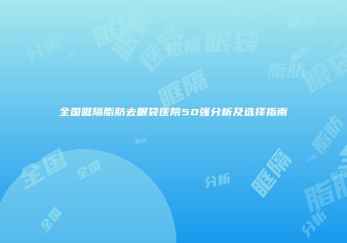 全国眶隔脂肪去眼袋医院50强分析及选择指南