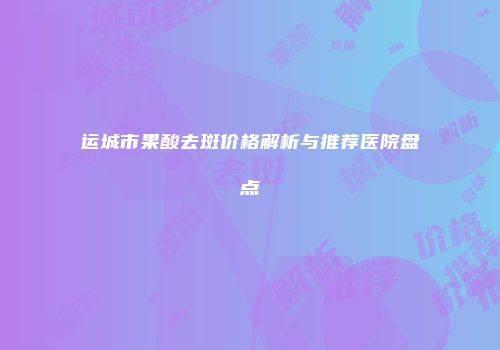 运城市果酸去斑价格解析与推荐医院盘点