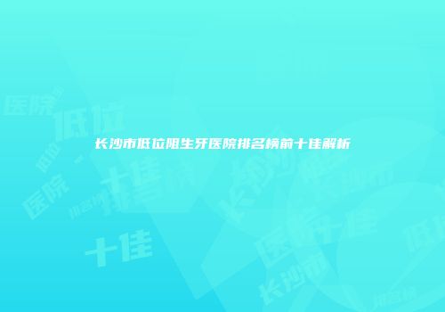 长沙市低位阻生牙医院排名榜前十佳解析