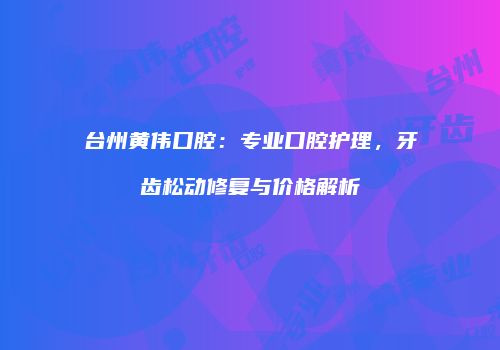 台州黄伟口腔：专业口腔护理，牙齿松动修复与价格解析