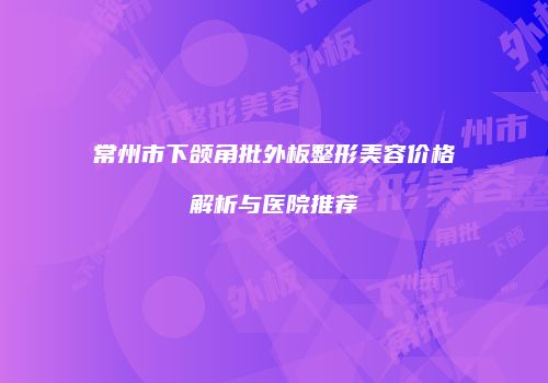 常州市下颌角批外板整形美容价格解析与医院推荐