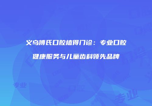 义乌傅氏口腔植得门诊：专业口腔健康服务与儿童齿科领先品牌