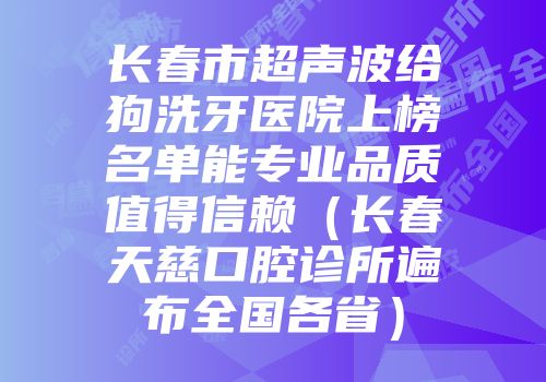 长春市超声波给狗洗牙医院上榜名单能专业品质值得信赖（长春天慈口腔诊所遍布全国各省）
