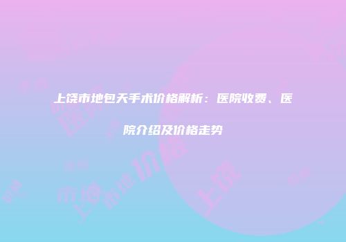 上饶市地包天手术价格解析：医院收费、医院介绍及价格走势