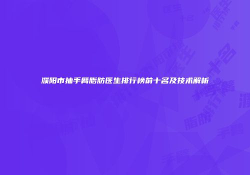 濮阳市抽手臂脂肪医生排行榜前十名及技术解析