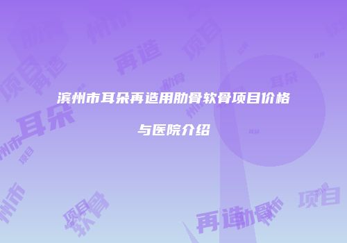 滨州市耳朵再造用肋骨软骨项目价格与医院介绍