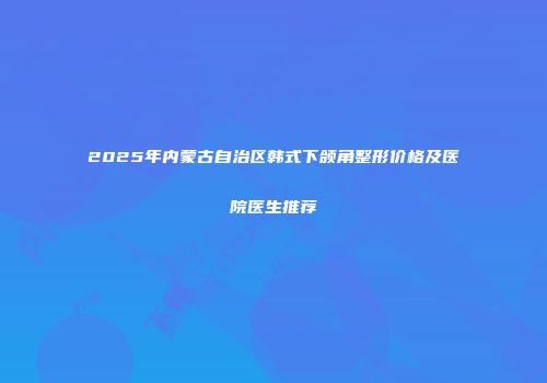 2025年内蒙古自治区韩式下颌角整形价格及医院医生推荐