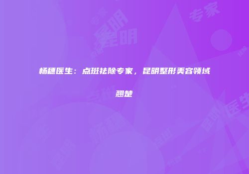 杨穗医生：点斑祛除专家，昆明整形美容领域翘楚