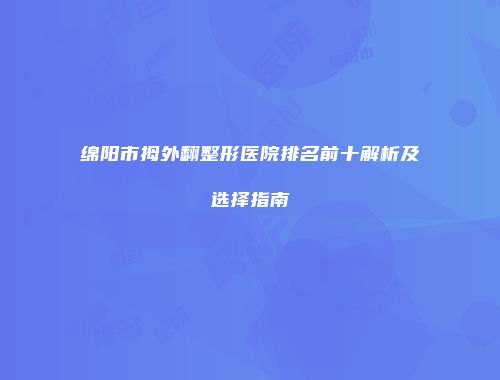 绵阳市拇外翻整形医院排名前十解析及选择指南