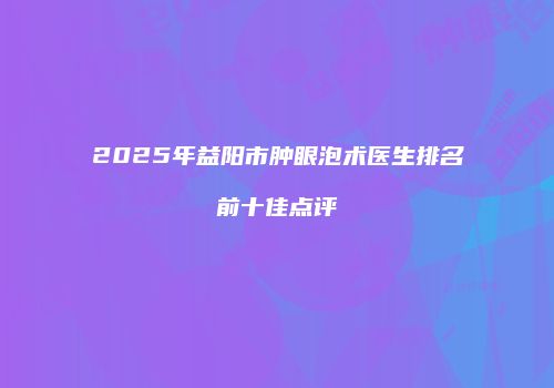 2025年益阳市肿眼泡术医生排名前十佳点评