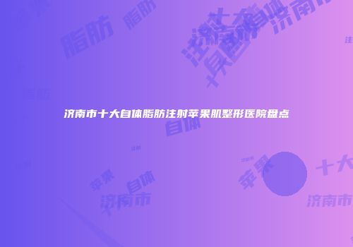 济南市十大自体脂肪注射苹果肌整形医院盘点