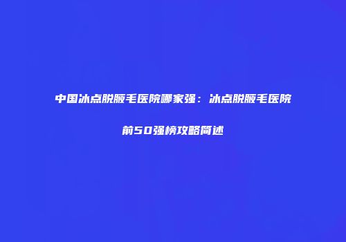 中国冰点脱腋毛医院哪家强：冰点脱腋毛医院前50强榜攻略简述
