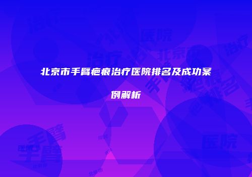 北京市手臂疤痕治疗医院排名及成功案例解析