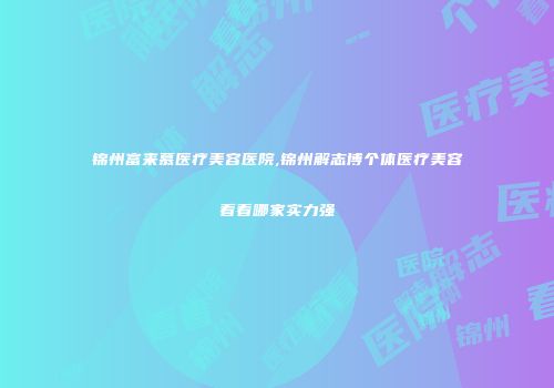 锦州富来慕医疗美容医院,锦州解志博个体医疗美容看看哪家实力强