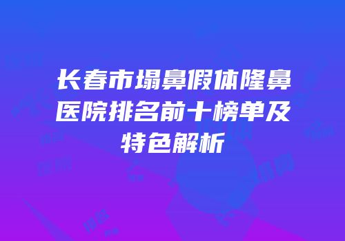 长春市塌鼻假体隆鼻医院排名前十榜单及特色解析
