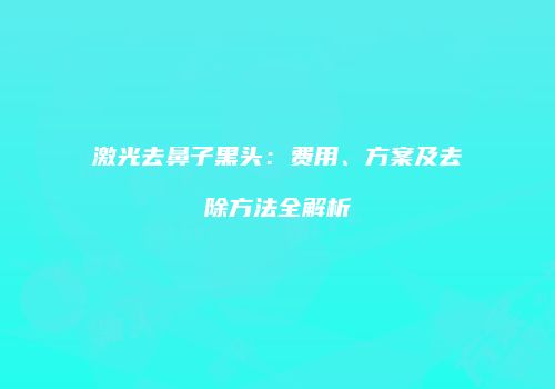 激光去鼻子黑头：费用、方案及去除方法全解析