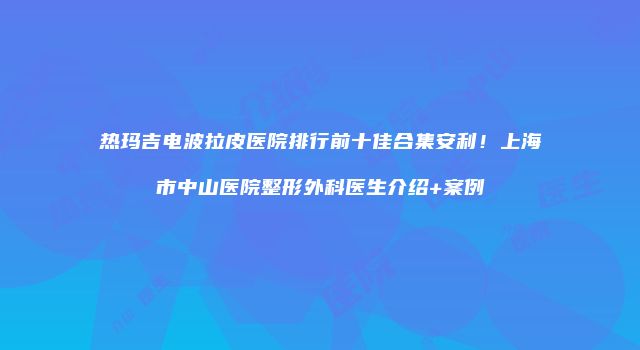 热玛吉电波拉皮医院排行前十佳合集安利！上海市中山医院整形外科医生介绍+案例