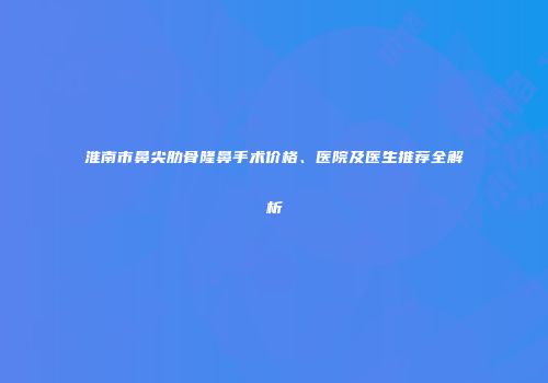 淮南市鼻尖肋骨隆鼻手术价格、医院及医生推荐全解析