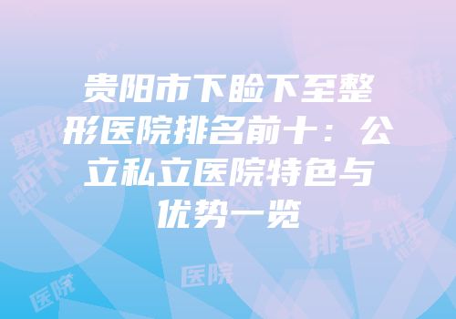 贵阳市下睑下至整形医院排名前十：公立私立医院特色与优势一览