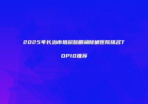 2025年长治市玻尿酸眼角除皱医院排名TOP10推荐