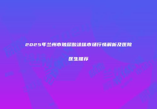 2025年兰州市玻尿酸涂抹市场行情解析及医院医生推荐