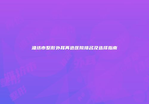 潍坊市整形外耳再造医院排名及选择指南