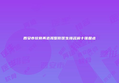 西安市软骨再造耳整形医生排名前十强盘点