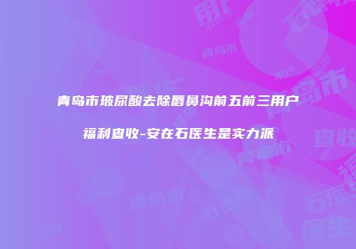 青岛市玻尿酸去除唇鼻沟前五前三用户福利查收-安在石医生是实力派