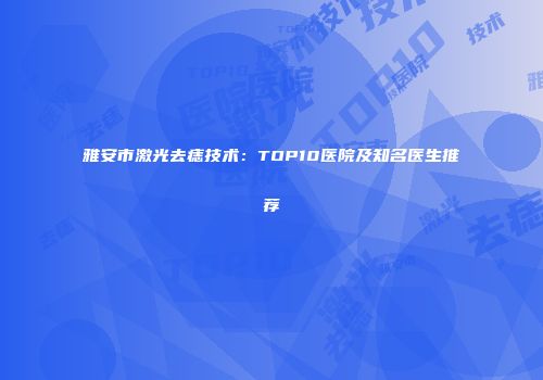 雅安市激光去痣技术：TOP10医院及知名医生推荐