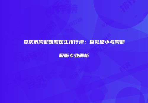 安庆市胸部吸脂医生排行榜：巨乳缩小与胸部吸脂专业解析