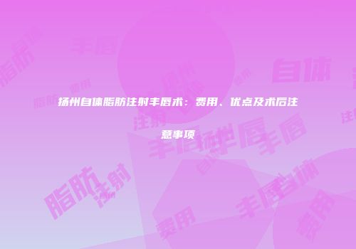 扬州自体脂肪注射丰唇术：费用、优点及术后注意事项