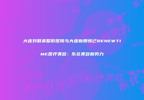 大连刘群英整形医院与大连新妍悦己RENEWTIME医疗美容：东北美容新势力