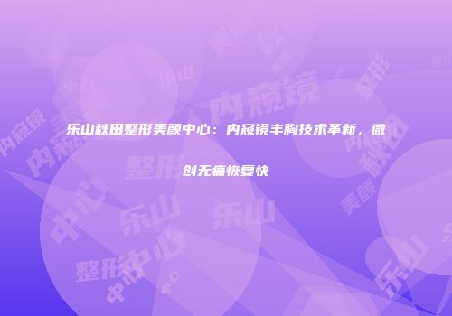 乐山秋田整形美颜中心：内窥镜丰胸技术革新，微创无痛恢复快