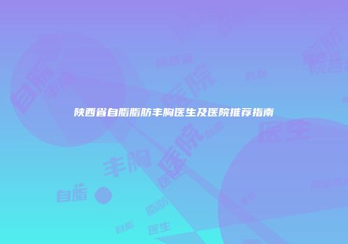 陕西省自脂脂肪丰胸医生及医院推荐指南