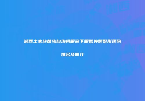湘西土家族苗族自治州眼袋下眼睑外翻整形医院排名及简介